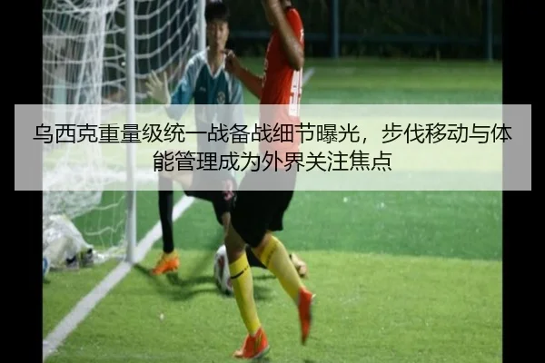 乌西克重量级统一战备战细节曝光，步伐移动与体能管理成为外界关注焦点